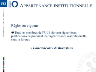 Règles en vigueur
Tous les membres de l’ULB doivent signer leurs
publications en précisant leur appartenance institutionnelle,
sous la forme :
« Université libre de Bruxelles »
APPARTENANCE INSTITUTIONNELLE
 