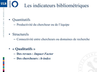 Les indicateurs bibliométriques
• Quantitatifs
– Productivité du chercheur ou de l’équipe
• Structurels
– Connectivité entre chercheurs ou domaines de recherche
• « Qualitatifs »
– Des revues : Impact Factor
– Des chercheurs : h-index
 