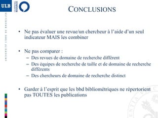 • Ne pas évaluer une revue/un chercheur à l’aide d’un seul
indicateur MAIS les combiner
• Ne pas comparer :
– Des revues de domaine de recherche différent
– Des équipes de recherche de taille et de domaine de recherche
différents
– Des chercheurs de domaine de recherche distinct
• Garder à l’esprit que les bbd bibliométriques ne répertorient
pas TOUTES les publications
CONCLUSIONS
 