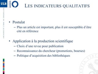 LES INDICATEURS QUALITATIFS
• Postulat
– Plus un article est important, plus il est susceptible d’être
cité en référence
• Application à la production scientifique
– Choix d’une revue pour publication
– Reconnaissance du chercheur (promotions, bourses)
– Politique d’acquisition des bibliothèques
 