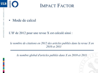 IMPACT FACTOR
• Mode de calcul
L’IF de 2012 pour une revue X est calculé ainsi :
le nombre de citations en 2012 des articles publiés dans la revue X en
2010 et 2011
le nombre global d'articles publiés dans X en 2010 et 2011
 