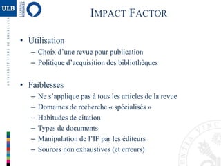 IMPACT FACTOR
• Utilisation
– Choix d’une revue pour publication
– Politique d’acquisition des bibliothèques
• Faiblesses
– Ne s’applique pas à tous les articles de la revue
– Domaines de recherche « spécialisés »
– Habitudes de citation
– Types de documents
– Manipulation de l’IF par les éditeurs
– Sources non exhaustives (et erreurs)
 