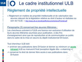 13
Règlement de propriété intellectuelle
« Règlement en matière de propriété intellectuelle et de valorisation des
œuvres relevant de la législation relative au droit d’auteur et réalisées au
sein de l’ULB. » http://www.ulb.ac.be/ulb/greffe/documents/docs/Prointel.pdf
Paragraphe (3) concernant les œuvres littéraires :
Les chercheurs octroient à l’ULB une licence non exclusive d’utilisation de
leurs œuvres littéraires soumises pour publication, à des fins
d’enseignement ainsi que de reproduction et de communication au public
dans le cadre de la mise en œuvre du dépôt institutionnel DI-fusion.
Tout chercheur ULB doit:
-> archiver ses publications dans DI-fusion et donner au minimum un accès
intranet ULB au manuscrit final (exception légale dite « e-learning »)
-> conserver le droit de donner libre accès à ses publications dans
DI-fusion
Le cadre institutionnel ULB
 
