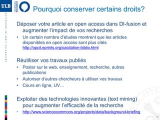 15
Pourquoi conserver certains droits?
Déposer votre article en open access dans DI-fusion et
augmenter l’impact de vos recherches
• Un certain nombre d’études montrent que les articles
disponibles en open access sont plus cités
http://opcit.eprints.org/oacitation-biblio.html
Réutiliser vos travaux publiés
• Poster sur le web, enseignement, recherche, autres
publications
• Autoriser d’autres chercheurs à utiliser vos travaux
• Cours en ligne, UV…
Exploiter des technologies innovantes (text mining)
pour augmenter l’efficacité de la recherche
• http://www.sciencecommons.org/projects/data/background-briefing
 