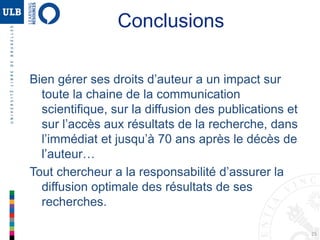 25
Conclusions
Bien gérer ses droits d’auteur a un impact sur
toute la chaine de la communication
scientifique, sur la diffusion des publications et
sur l’accès aux résultats de la recherche, dans
l’immédiat et jusqu’à 70 ans après le décès de
l’auteur…
Tout chercheur a la responsabilité d’assurer la
diffusion optimale des résultats de ses
recherches.
 