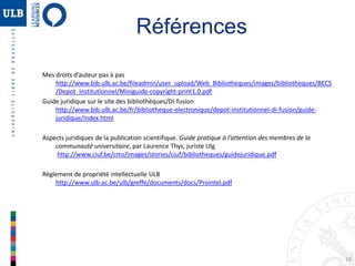 26
Références
Mes droits d’auteur pas à pas
http://www.bib.ulb.ac.be/fileadmin/user_upload/Web_Bibliotheques/images/bibliotheques/BECS
/Depot_Institutionnel/Miniguide-copyright-print1.0.pdf
Guide juridique sur le site des bibliothèques/DI-fusion
http://www.bib.ulb.ac.be/fr/bibliotheque-electronique/depot-institutionnel-di-fusion/guide-
juridique/index.html
Aspects juridiques de la publication scientifique. Guide pratique à l’attention des membres de la
communauté universitaire, par Laurence Thys, juriste Ulg
http://www.ciuf.be/cms/images/stories/ciuf/bibliotheques/guidejuridique.pdf
Règlement de propriété intellectuelle ULB
http://www.ulb.ac.be/ulb/greffe/documents/docs/Prointel.pdf
 