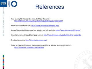 27
Références
Your Copyright: Increase the Impact of Your Research
http://libraries.mit.edu/sites/scholarly/publishing/your-copyright/
Know Your Copy Rights (US) http://www.knowyourcopyrights.org/
Sherpa/Romeo Publisher copyright policies and self-archiving http://www.sherpa.ac.uk/romeo/
Model amendment to publishing agreement http://oad.simmons.edu/oadwiki/Author_addenda
Creative Commons http://creativecommons.org/
Guide to Creative Commons for Humanities and Social Science Monograph Authors.
http://oapen-uk.jiscebooks.org/ccguide/
 