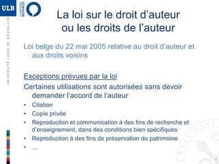 6
La loi sur le droit d’auteur
ou les droits de l’auteur
Loi belge du 22 mai 2005 relative au droit d’auteur et
aux droits voisins
Exceptions prévues par la loi
Certaines utilisations sont autorisées sans devoir
demander l’accord de l’auteur
• Citation
• Copie privée
• Reproduction et communication à des fins de recherche et
d’enseignement, dans des conditions bien spécifiques
• Reproduction à des fins de préservation du patrimoine
• …
 