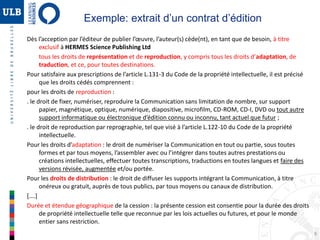 9
Exemple: extrait d’un contrat d’édition
Dès l’acception par l’éditeur de publier l’œuvre, l’auteur(s) cède(nt), en tant que de besoin, à titre
exclusif à HERMES Science Publishing Ltd
tous les droits de représentation et de reproduction, y compris tous les droits d’adaptation, de
traduction, et ce, pour toutes destinations.
Pour satisfaire aux prescriptions de l’article L.131-3 du Code de la propriété intellectuelle, il est précisé
que les droits cédés comprennent :
pour les droits de reproduction :
. le droit de fixer, numériser, reproduire la Communication sans limitation de nombre, sur support
papier, magnétique, optique, numérique, diapositive, microfilm, CD-ROM, CD-I, DVD ou tout autre
support informatique ou électronique d’édition connu ou inconnu, tant actuel que futur ;
. le droit de reproduction par reprographie, tel que visé à l’article L.122-10 du Code de la propriété
intellectuelle.
Pour les droits d’adaptation : le droit de numériser la Communication en tout ou partie, sous toutes
formes et par tous moyens, l’assembler avec ou l’intégrer dans toutes autres prestations ou
créations intellectuelles, effectuer toutes transcriptions, traductions en toutes langues et faire des
versions révisée, augmentée et/ou portée.
Pour les droits de distribution : le droit de diffuser les supports intégrant la Communication, à titre
onéreux ou gratuit, auprès de tous publics, par tous moyens ou canaux de distribution.
[….]
Durée et étendue géographique de la cession : la présente cession est consentie pour la durée des droits
de propriété intellectuelle telle que reconnue par les lois actuelles ou futures, et pour le monde
entier sans restriction.
 
