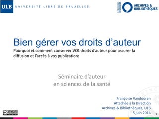 1
Séminaire d’auteur
en sciences de la santé
Françoise Vandooren
Attachée à la Direction
Archives & Bibliothèques, ULB
5 juin 2014
Bien gérer vos droits d’auteur
Pourquoi et comment conserver VOS droits d’auteur pour assurer la
diffusion et l’accès à vos publications
 