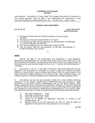 GOVERNMENT OF TELANGANA
ABSTRACT
Land Acquisition – Formulation of a Policy called “The Telangana State Policy for Acquisition of
Land through Agreement under the Right to Fair Compensation and Transparency in Land
Acquisition, Rehabilitation and Resettlement Act, 2013 (No.30 of 2013) – Orders – Issued.
REVENUE (JA&LA) DEPARTMENT
G.O. Ms. No.75 Dated: 05.06.2015.
Read the following:-
1. The Gazette of India No.40, Dt.27.09.2013 of Ministry of Law and Justice,
New Delhi.
2. The Gazette of India, Notification No.2839, Dt.19.12.2013.
3. From the Director, R&R and Land Acquisition, I& CAD Department, Secunderabad,
Lr. No.258/35/CRR/2015, dt:18.02.2015.
4. Govt. Memo No.3998/LA/2015, Rev.(JA&LA) Dept. dated:16-5-2015.
5. From the Director, R&R and Land Acquisition, I& CAD Dept. Secunderabad, Lr.
No.258/35/CRR/2015, dt:21.05.2015.
****
ORDER:
Whereas, the Right to Fair Compensation and Transparency in Land Acquisition,
Rehabilitation and Resettlement Act, 2013 (Act No.30 of 2013) here-in-after called the Act, has
been enacted by the Parliament and published by Government of India in the Gazette of India 1st
read above and the same has been brought into force w.e.f. 1st
January, 2014 vide Notification 2nd
read above.
2. And whereas, in the ref. 3rd
read above, the Director, R&R, I&CAD Department has sent
proposals to the Government for formulation of a Policy to guide and facilitate the District
Collectors to acquire lands in strips or pockets which become critical for proper viability of the
Project and bring envisaged components of the Project to their logical deliverable stage in any
Irrigation Projects or a road work by R&B and land for R&R Centres, through negotiated consent.
3. And whereas, the issue has been examined in detail and a three members Committee
consisting of (i) the Director, Resettlement & Rehabilitation and Land Acquisition, I &CAD
Department (ii) The District Collector, Mahabubnagar; and (iii) The Special Collector, SRSP,
Tarnaka, Hyderabad has been constituted by the Government vide Memo. 4th
read above requesting
to submit its report to the Government to formulate a Policy u/s 108 of Right to Fair Compensation
and Transparency in Land Acquisition, Rehabilitation and Resettlement Act, 2013, giving a proper
preamble and to frame laws to provide for Consent Award duly defining the parameters including:
(i) Area under consideration – limits;
(ii) Percentage of enhancement – limits;
(iii) Total value of enhancement – limits;
(iv) Criteria to be adopted by Negotiation Committee in arriving at the
recommendation; and
(v) Residuary powers to be with Government to order for using the powers of
negotiation in relaxation of the limits prescribed in (i) to (iii) above.
[P.T.O]
 