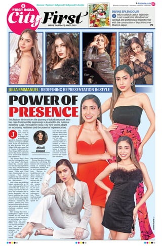 JAIPUR, THURSDAY | JUNE 5, 2025
Glamour | Fashion | Bollywood | Hollywood | Lifestyle
DIVINE SPLENDOUR!
ndia’s cultural capital Rajasthan
is set to welcome a landmark of
spiritual and architectural magniﬁcence
with the construction of Gupt Vrindavan
Dham in Jaipur. P12
09
ﬁrstindia.co.in
ﬁrstindia.co.in/epapers/jaipur theﬁrstindia theﬁrstindia theﬁrstindia
I
ulia Emma-
nuel, born on
July 27, 2003,
in Asansol, has
gracefully nav-
igated the dynamic world of
fashion, leaving an indelible
mark. As the 2nd Runner-Up
of Miss Kolkata 2024 and
IGlam 2024, and a proud Top
10 Finalist of Miss Universe
West Bengal 2025, Julia has
proven that dreams are meant
to be chased with resilience
and authenticity.
“My journey hasn’t been
easy, but it’s shaped the wom-
an I am today,” she shared.
Raised by a mother whose
love and bravery inspired her
every step, Julia transformed
life’s challenges into stepping
stones. “There was a time
when I questioned my very
existence. That moment
taught me that only I have the
power to make or break my-
self,” she reflected.
Julia’s foray into modelling
began unexpectedly at 16,
when a photographer friend
invited her for a shoot. In-
stantly captivated by the crea-
tivity and confidence the in-
dustry demanded, she em-
braced modeling not merely
as a profession, but as a plat-
form for storytelling and au-
thenticity. Inspired by her
mentor, Susmita Sen, Julia
became a beacon for diversity
and inclusion, determined to
challenge outdated beauty
standards.
Her heritage has been a
guiding force. “I grew up sur-
rounded by rich colors and
textures. I try to bring a piece
of my heritage into every
opportunity,” she said.
While early rejections
and criticisms tested her
spirit, she perse-
vered, learning to
advocate for
herself and
a l i g n
w i t h
brands
that valued authenticity.
Beyond the glitz, Julia pri-
oritizes her well-being. She
balances the fast-paced de-
mands of modeling with
mindfulness, healthy hab-
its, and a grounded out-
look. “Success in
modelling isn’t just
about looks; it’s
about resilience,
work ethic, and
staying true to
who you are,”
she empha-
sised. For Ju-
lia, the jour-
ney is about
impact and
representa-
tion. “Hear-
ing from people
who feel in-
spired be-
cause they see some-
one like them in this
industry, that’s what
modeling means to
me,” she said.
Today, Julia Em-
manuel stands as a
symbol of India’s
evolving presence
in global fashion, a
fusion of tradition
and modernity that
continues to break
barriers and inspire
new narratives.
JULIA EMMANUEL: REDEFINING REPRESENTATION IN STYLE
POWEROF
PRESENCE
This feature in chronicles the journey of Julia Emmanuel, who
has risen from humble beginnings in Asansol to the national
modeling stage. Through her story, City First shines a light
on inclusivity, resilience and the power of representation.
Mitali
Dusad
mitalidusad@firstindia.co.in
J
MUKESH
KIRADOO
 