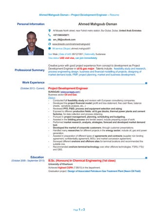 Ahmed Mahgoub Osman – Project Development Engineer – Resume
Personal Information Ahmed Mahgoub Osman
Al Musala North street, near Fahidi metro station, Bur Dubai, Dubai, United Arab Emirates
+971506345871
am_08@outlook.com
www.linkedin.com/in/ahmedmahgoub2
IM service (Skype) ahmed.mahgoub91
Sex Male | Date of birth 08/12/1991 | Nationality Sudanese
Visa status UAE visit visa, can join immediately
Work Experience
Education
(October 2008 - September 2013) B.Sc. (Honours) In Chemical Engineering (1st class)
University of Khartoum
Achieved highest CGPA (7.88/10) in the department.
Graduation project: Design of Associated Petroleum Gas Treatment Plant (Neem Oil Field)
Page 1 of 3
Professional Summary
Creative junior with good project experience from concept to development as Project
Development Engineer in oil & gas major. Talents include: feasibility study and research,
process engineering design, business and financial modelling of projects, designing of
market demand tools, PMP, project planning, market and business development.
(October 2013 - Current) Project Development Engineer
SUNAGAS (www.sunagas.com)
Business sector Oil and Gas
Duties:
- Conducted full feasibility study and revision with European consultancy companies.
- Developed the project financial model (profit and loss statement, free cash flaws, balance
sheets, sensitivity analysis, etc...)
- Reviewed PFD, P&ID, process and equipment selection and sizing.
- Exposed to different production fields: oil & gas blocks, thermal power plants and cement
factories; for data collection and process obtaining.
- Pursued in project management, planning, scheduling and budgeting.
- Assisted in the bidding process and tender award; include preparing scope of work.
- Performed market research, analysis, strategies, forecast and developed market demand
tool.
- Developed the market of corporate customers; through customer presentations.
- Handled many researches for different projects in the energy sector; include oil, gas and power
generation.
- Assisted in preparation of different types of agreements and contracts (supplier non binding
agreement, confidentiality agreement, MOU, and market concession agreement)
- Surveyed different onshore and offshore sites for terminal locations and recommended the
suitable one.
- Recommended onshore terminal technology over other offshore technologies: FSRU, FSU
and GBS.
 