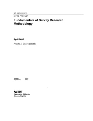 MP 05W0000077
MITRE PRODUCT
Fundamentals of Survey Research
Methodology
April 2005
Priscilla A. Glasow (25988)
Division:
Department:
W800
W804
.
Washington C3 Center
McLean, Virginia
Approved for Public Release; Distribution Unlimited
Case #05-0638
 