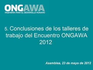 5. Conclusiones de los talleres de
trabajo del Encuentro ONGAWA
              2012


                  Asamblea, 23 de mayo de 2012
 
