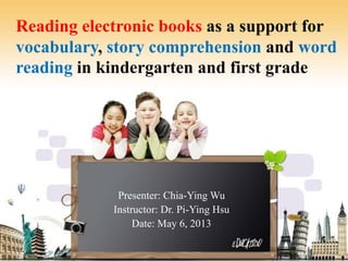 Reading electronic books as a support for
vocabulary, story comprehension and word
reading in kindergarten and first grade
Presenter: Chia-Ying Wu
Instructor: Dr. Pi-Ying Hsu
Date: May 6, 2013
1
 