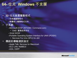 64- 位元  Windows 不支援 32- 位元裝置驅動程式 印表機驅動程式 軟體核心驅動程式元件 子系統 Microsoft DOS ®  (NTVDM / Command.com)  CMD  處理依然存在 16-bit WOW Portable Operating System Interface for UNIX (POSIX) Services For Unix (SFU) for x64 傳統的傳輸通訊協定 Apple Talk, Services for Macintosh DLC LAN, NetBEUI IrDA, OSPF 