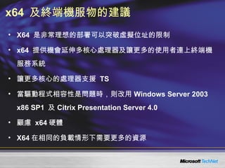 x64  及終端機服物的建議 X64  是非常理想的部署可以突破虛擬位址的限制 x64  提供機會延伸多核心處理器及讓更多的使用者連上終端機服務系統 讓更多核心的處理器支援  TS  當驅動程式相容性是問題時，則改用 Windows Server 2003 x86 SP1  及 Citrix Presentation Server 4.0 顧慮  x64 硬體 X64 在相同的負載情形下需要更多的資源 