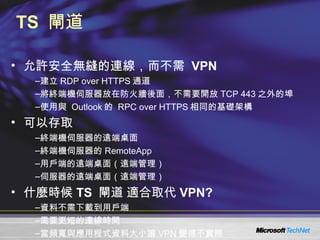 TS  閘道 允許安全無縫的連線，而不需  VPN 建立 RDP over HTTPS 通道  將終端機伺服器放在防火牆後面，不需要開放 TCP 443 之外的埠 使用與  Outlook 的  RPC over HTTPS 相同的基礎架構 可以存取 終端機伺服器的遠端桌面 終端機伺服器的 RemoteApp 用戶端的遠端桌面（遠端管理） 伺服器的遠端桌面（遠端管理） 什麼時候 TS  閘道 適合取代 VPN? 資料不需下載到用戶端 需要更短的連線時間 當頻寬與應用程式資料大小讓 VPN 變得不實際 