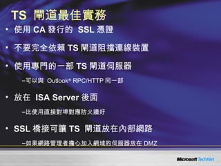 TS  閘道最佳實務 使用 CA 發行的  SSL 憑證 不要完全依賴 TS 閘道阻擋連線裝置 使用專門的一部 TS 閘道伺服器 可以與  Outlook ®  RPC/HTTP 同一部 放在  ISA Server 後面 比使用直接對埠對應防火牆好 SSL 橋接可讓 TS  閘道放在內部網路 如果網路管理者擔心加入網域的伺服器放在 DMZ  
