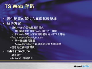 TS Web 存取 提供簡單的解決方案與基礎架構 解決方案 提供 Web 介面執行應用程式 TS  閘道提供 RDP over HTTPS  傳輸， TS Web 存取也可以利用網站的 HTTPS 傳輸 Two modes of configuration 單一終端機伺服器 Active Directory ®   群組原則發佈 MSI 套件 理想的低複雜度環境 Infrastructure 網頁組件 ActiveX ®   控制項目 