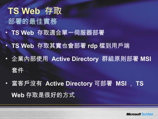 TS Web  存取  部署的最佳實務 TS Web  存取適合單一伺服器部署 TS Web  存取其實也會部署 rdp 檔到用戶端 企業內部使用  Active Directory  群組原則部署 MSI 套件 當客戶沒有  Active Directory 可部署  MSI ， TS Web 存取是很好的方式 