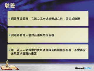 驗證 網路層級驗證 – 在建立完全遠端連線之前，即完成驗證 伺服器驗證 – 驗證所連接的伺服器 單一簽入 – 網域中的使用者連線至終端機伺服器，不會再次出現要求驗證的畫面 
