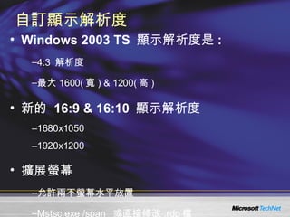 自訂顯示解析度 Windows 2003 TS  顯示解析度是 :  4:3  解析度 最大 1600( 寬 ) & 1200( 高 )  新的  16:9 & 16:10  顯示解析度 1680x1050 1920x1200 擴展螢幕 允許兩不螢幕水平放置  Mstsc.exe /span  或直接修改 .rdp 檔 