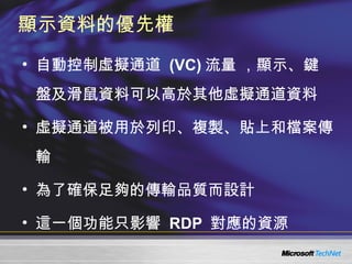 顯示資料的優先權 自動控制虛擬通道  (VC) 流量 ，顯示、鍵盤及滑鼠資料可以高於其他虛擬通道資料 虛擬通道被用於列印、複製、貼上和檔案傳輸 為了確保足夠的傳輸品質而設計 這一個功能只影響  RDP  對應的資源 
