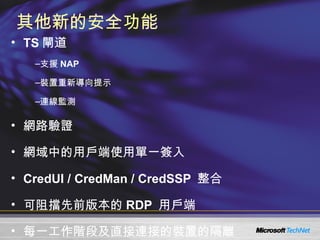 其他新的安全功能 TS 閘道 支援 NAP 裝置重新導向提示 連線監測 網路驗證 網域中的用戶端使用單一簽入 CredUI / CredMan / CredSSP  整合  可阻擋先前版本的 RDP  用戶端 每一工作階段及直接連接的裝置的隔離 