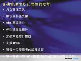 其他管理性及延展性的功能 角色管理工具 顯示資料優先權 新的壓縮提升 佇列延展性提升 加強效能的計數器 支援 IPv6 對每一位使用者的版權追蹤 單一且統一的  Win32 及 ActiveX 用戶端整合至平台 