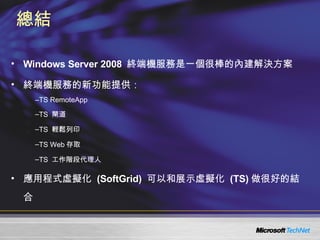 總結 Windows Server 2008  終端機服務是一個很棒的內建解決方案 終端機服務的新功能提供： TS RemoteApp TS  閘道 TS  輕鬆列印 TS Web 存取 TS  工作階段代理人 應用程式虛擬化  (SoftGrid)  可以和展示虛擬化  (TS) 做很好的結合 