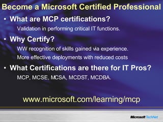 Become a Microsoft Certified Professional   What are MCP certifications? Validation in performing critical IT functions. Why Certify? WW recognition of skills gained via experience. More effective deployments with reduced costs What Certifications are there for IT Pros? MCP, MCSE, MCSA, MCDST, MCDBA. www.microsoft.com/learning/mcp 