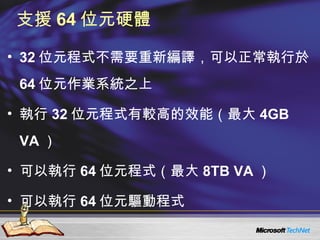 支援 64 位元硬體 32 位元程式不需要重新編譯，可以正常執行於 64 位元作業系統之上 執行 32 位元程式有較高的效能（最大 4GB VA ） 可以執行 64 位元程式（最大 8TB VA ） 可以執行 64 位元驅動程式 