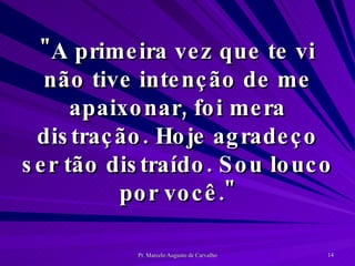 "A primeira vez que te vi não tive intenção de me apaixonar, foi mera distração. Hoje agradeço ser tão distraído. Sou louco por você." 