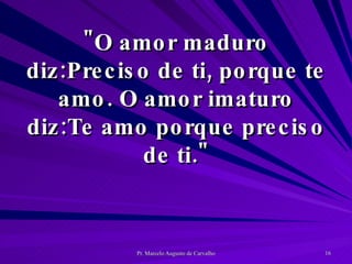 "O amor maduro diz:Preciso de ti, porque te amo. O amor imaturo diz:Te amo porque preciso de ti." 