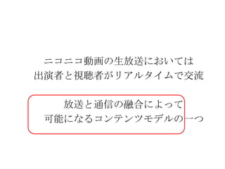 　　　ニコニコ動画の生放送においては　　出演者と視聴者がリアルタイムで交流　　　　　　放送と通信の融合によって　　　可能になるコンテンツモデルの一つ
