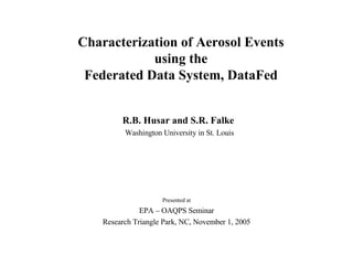 Characterization of Aerosol Events using the Federated Data System, DataFed R.B. Husar and S.R. Falke  Washington University in St. Louis Presented at EPA – OAQPS Seminar Research Triangle Park, NC, November 1, 2005 