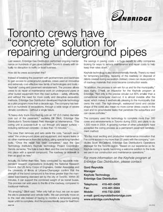 Toronto crews have
“concrete” solution for
repairing underground pipes
Last season, Enbridge Gas Distribution performed ongoing mainte-              the savings in paving costs – a huge benefit to utility companies
nance on hundreds of gas pipes beneath Toronto’s streets with vir-            looking for ways to reduce maintenance and repair costs to help
tually no disruption to traffic or local business.                            keep their rates down.”

How did its crews accomplish this?                                            Keyhole technology is also environmentally-friendly. There’s no need
                                                                              for temporary patching, repaving of the roadway or disposal of
Instead of breaking the pavement with jackhammers and backhoes
                                                                              debris created during excavation. Instead, crews can reuse portions
to gain access to underground pipelines, crews used an innovative
                                                                              of roadway materials that once became construction waste.
and extremely cost-effective new family of technologies and tools –
“keyhole” coring and pavement reinstatement. The process allows               “In addition, the process is win-win for us and for the municipality,”
crews to do repair or maintenance work on underground pipes or                says Kathy O’Neill, an Inspector for the Keyhole program at
other buried equipment from the road surface – safely, efficiently,           Enbridge. “Not only is the precise circular cut 80% smaller than a
and without the need for more costly and disruptive excavation                conventional rectangular road-cut, it is almost invisible after the
methods. Enbridge Gas Distribution developed Keyhole technology               repair, which makes it aesthetically pleasing to the municipality that
as a pilot program more than a decade ago. The company has test-              owns the road. The high-strength, waterproof bond and circular
ed it on hundreds of excavations, through a wide range of severe              shape of the cores also mean no more corner stress cracks in the
climatic conditions – without a single failure.                               road and no groundwater leaks that penetrate the subsurface and
                                                                              can cause potholes.”
“A heavy-duty truck-mounted rig cuts an 18" (0.5 metre) diameter
core out of the pavement,” explains Bill Elliott, Enbridge Gas                The company used this technology to complete more than 300
Distribution’s Toronto-based Field Manager of Maintenance. “This              cores and reinstatements in Toronto during 2003, and plans to do
coring unit is purpose-built to cut through any paved surface –               1,500 more in 2004. A growing number of other jurisdictions have
including reinforced concrete – in less than 15 minutes.”                     accepted the coring process as a permanent pavement reinstate-
                                                                              ment method.
The crew then removes and sets aside the core, “vacuum exca-
vates” the underground pipes and equipment, and repairs leaks or              “It’s the most exciting and productive maintenance innovation that
do other maintenance from the surface, using special long-handled             I’ve come across in my more than 25 years with the company,” con-
tools. “Once the repair has been completed,” says the Gas                     cludes Scott McClelland, Enbridge Gas Distribution’s Operations
Technology Institute’s Keyhole technology Project Coordinator                 Manager for the Toronto region. “Based on our experience so far,
Dennis Jarnecke, “the hole is back-filled, and the core bonded back           Keyhole coring is rapidly becoming a welcome addition to the tools
into place with a special compound. The roadway or sidewalk is                we use in our construction and maintenance operations.”
then as good as new.”
                                                                              For more information on the Keyhole program at
Actually, it’s better than new. Tests conducted by reputable inde-            Enbridge Gas Distribution, please contact:
pendent research organizations (including the National Research
Council, the US Army Corps of Engineers, Golder Associates and                Gord Reynolds
the University of Illinois at Urbana-Champaign confirm that the               Manager
strength of the bond compound is five times greater than the man-
                                                                              Keyhole Technology
dated load-bearing standard set by the city of Toronto. Within 30
minutes, it can support the combined weight of six transit buses.
                                                                              Enbridge Gas Distribution
This process can add years to the life of the roadway, compared to            Telephone: 416-461-0408
traditional methods.
                                                                              Fax:           416-461-5944
“It’s amazing,” Elliott said. “After only half an hour, we can re-open        Mobile:        416-732-2200
the site to pedestrian and vehicle traffic. We can promptly move on           e-mail: gord.reynolds@enbridge.com
to the next site instead of having to monitor a temporary paving
                                                                              www.enbridge.com/keyhole
repair until it is complete. And the process literally pays for itself from
JULY 04                                                                                                                                       05-0702
 