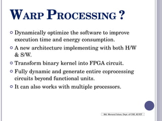W ARP  P ROCESSING  ? Dynamically optimize the software to improve execution time and energy consumption. A new architecture implementing with both H/W & S/W. Transform binary kernel into FPGA circuit. Fully dynamic and generate entire coprocessing circuits beyond functional units. It can also works with multiple processors. Md. Merazul Islam, Dept. of CSE, KUET 