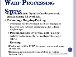 W ARP  P ROCESSING  S TEPS Logic Synthesis:  Optimize hardware circuit created during RT synthesis. Technology Mapping/Packing: Decompose hardware circuit into basic logic gates. Traverse logic network combining nodes to form single-output. Placement:  Identify critical path, placing critical nodes in center of configurable logic fabric. Routing: Find a path within FPGA to connect source and sinks of each net. Represent routing nets between CLBs as routing between SMs. Md. Merazul Islam, Dept. of CSE, KUET 