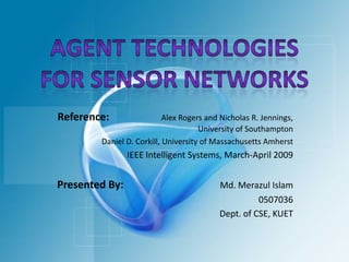 Agent Technologies for Sensor Networks Reference:                    Alex Rogers and Nicholas R. Jennings,  University of Southampton Daniel D. Corkill, University of Massachusetts Amherst IEEE Intelligent Systems, March-April 2009 Presented By:                                     Md. Merazul Islam 0507036 Dept. of CSE, KUET 