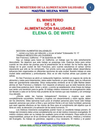 EL MINISTERIO DE LA ALIMENTACION SALUDABLE                                          1
                 MAESTRA HELENA WHITE


                      EL MINISTERIO
                          DE LA
                 ALIMENTACIÓN SALUDABLE
                          ELENA G. DE WHITE


         SECCION I ALIMENTOS SALUDABLES
         "... comen a su hora, por refección, y no por el beber" Eclesiastés 10: 17
         TRABAJO MÉDICO EN LAS CIUDADES
         San Francisco, California - 1º de diciembre de 1900
         Hay un trabajo para hacer en California, un trabajo que ha sido extrañamente
descuidado. No dejemos que este trabajo se posponga más. Estemos listos para entrar
cuando se nos abran las puertas para la presentación de la verdad. Se ha hecho algo de
trabajo en la gran ciudad de San Francisco, pero cuando estudiamos el campo vemos
claramente que sólo se ha comenzado. Tan pronto como sea posible deben desarrollarse
esfuerzos bien organizados en diferentes secciones de esta ciudad. Nuestro trabajo en esta
ciudad debe extenderse y profundizarse. Dios ve en ella muchas almas que pueden ser
salvas.
         En San Francisco se abrió un restaurante higiénico, también un negocio de venta de
alimentos y salas para tratamientos; éstos están haciendo un gran trabajo, pero su influencia
debe ser grandemente extendida. Otros restaurantes similares al de la calle Market deben
abrirse en San Francisco y Oakland. Con respecto al esfuerzo que se está haciendo ahora
en esta línea podemos decir: Amén y amén, y pronto se establecerán otras líneas de trabajo
que serán una bendición para la gente. El trabajo médico misionero de evangelización debe
ser llevado a cabo en la forma más prudente de tal manera que sea modesto y sin embargo
muy elevado.
         ¿Dónde están las fuerzas trabajadoras? Hombres y mujeres que están
completamente convertidos, hombres y mujeres con discernimiento y visión aguda, deben
ser los directores. Debe ejercerse buen juicio al emplear personas para hacer este trabajo
especial; personas que amen a Dios y que caminen frente a él con toda humildad, personas
que sean agentes efectivos en las manos de Dios para el cumplimiento del objetivo que él
tiene en vista, la elevación y la salvación de los seres humanos. 11
         Los médicos misioneros evangelistas podrán hacer un excelente trabajo pionero. El
trabajo del ministerio debe unirse completamente con el del médico misionero evangelista. El
médico cristiano debe ver su trabajo tan exaltado como el del ministerio. Pesa sobre él una
responsabilidad, porque en él se combinan las calificaciones de ambos, médicos y ministros
del Evangelio. Su trabajo es grandioso, sagrado y muy necesario. El médico y el pastor

                             www.gftaognosticaespiritual.org
            GRAN BIBLIOTECA VIRTUAL ESOTERICA ESPIRITUAL
 