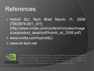 References
 Hybrid SLI Tech Brief March 11, 2008
[TB03875-001_v01]
(http://www.nvidia.com/content/includes/image
s/us/product_detail/pdf/hybrid_sli_0308.pdf)
 www.nvidia.com/hybridSLI
 www.bit-tech.net
NVIDIA, the NVIDIA logo, GeForce, and HybridPower are trademarks or
registered trademarks of NVIDIA Corporation in the United States and
other countries. Other company and product names may be trademarks
of the respective companies with which they are associated.
 
