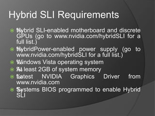 Hybrid SLI Requirements
 ‰Hybrid SLI-enabled motherboard and discrete
GPUs (go to www.nvidia.com/hybridSLI for a
full list.)
 ‰HybridPower-enabled power supply (go to
www.nvidia.com/hybridSLI for a full list.)
 ‰Windows Vista operating system
 ‰At least 2GB of system memory
 ‰Latest NVIDIA Graphics Driver from
www.nvidia.com
 ‰Systems BIOS programmed to enable Hybrid
SLI
 
