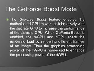 The GeForce Boost Mode
 The GeForce Boost feature enables the
motherboard GPU to work collaboratively with
the discrete GPU to increase the performance
of the discrete GPU. When GeForce Boost is
enabled, the mGPU and dGPU share the
rendering load by rendering different frames
of an image. Thus the graphics processing
power of the mGPU is harnessed to enhance
the processing power of the dGPU.
 