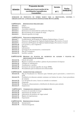 SENASA
Propuesta decreto
Medidas para la prevención de las
encefalopatías espongiformes
transmisibles
Versión
Nº 7.
Fecha:
04/06/2010
1
BORRADOR DE PROPUESTA DE NORMA MARCO PARA LA PREVENCIÓN, CONTROL Y
ERRADICACIÓN DE LA ENCEFALOPATÍA ESPONGIFORME BOVINA (EEB)
CAPÍTULO I. DISPOSICIONES PRELIMINARES
Artículo 1. Objeto
Artículo 2. Definiciones
Artículo 3. Autoridad competente
Artículo 4. Declaración de enfermedad de notificación obligatoria
Artículo 5. Reconocimiento de la categoría de riesgo
Artículo 6. Material específico de riesgo
CAPÍTULO II. VIGILANCIA EPIDEMIOLÓGICA
Artículo 7. Establecimiento del Programa de Vigilancia Epidemiológica y Control
Artículo 8. Elementos del Programa de Vigilancia Epidemiológica, Prevención y Control
Artículo 9. Funciones del Programa de Vigilancia Epidemiológica, Prevención y Control
Artículo 10. Caso positivo y caso sospechoso
Artículo 11. Registros
Artículo 12. Laboratorios
Artículo 13. Estrategia de de comunicación y concienciación
Artículo 14. Plan de Contingencia
Artículo 15. Sacrificio sanitario
CAPÍTULO III. MEDIDAS EN PLANTAS DE SACRIFICIO DE GANADO Y PLANTAS DE
PROCESAMIENTO DE DESPOJOS
Artículo 16. Cálculo de la edad
Artículo 17. Registro en plantas de sacrificio y plantas de procesamiento de despojos
Artículo 18. Animales no ambulatorios
Artículo 19. Aturdimiento y sacrificio
Artículo 20. Extracción de material específico de riesgo (MER)
Artículo 21. Procedimiento para la reducción de la infecciosidad
CAPÍTULO IV. ALIMENTOS PARA ANIMALES
Artículo 22. Plan de Fiscalización de Alimentos para Animales para la prevención y control de la
EEB
Artículo 23. Prohibición de alimentar animales rumiantes con harinas de carne y hueso procedentes
de rumiante
Artículo 24. Uso de harinas de carne y huesos en animales no rumiantes
Artículo 25. Etiquetado
Artículo 26. Transporte, almacenamiento y distribución de alimentos para animales
Artículo 27. Inspecciones
CAPÍTULO V. COMERCIO DE ANIMALES Y SUS PRODUCTOS
Artículo 28. Comercio de materiales de riesgo
Artículo 29. Importación de animales vivos
Artículo 30. Importación de productos de origen animal
Artículo 31. Registro de importaciones
Artículo 32. Exportación
CAPÍTULO VI. DISPOSICIONES FINALES
Artículo 33. Interpretación
Artículo 34. Cláusula derogatoria
 