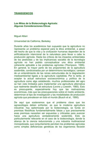 TRANSGENICOS



Los Mitos de la Biotecnología Agrícola:
Algunas Consideraciones Éticas



Miguel Altieri

Universidad de California, Berkeley

Durante años los académicos han supuesto que la agricultura no
representa un problema especial para la ética ambiental, a pesar
del hecho de que la vida y la civilización humanas dependen de la
artificialización intencional de la naturaleza para llevar a cabo la
producción agrícola. Hasta los críticos de los impactos ambientales
de los pesticidas y de las implicancias sociales de la tecnología
agrícola no han podido conceptualizar una ética ambiental
coherente aplicable a los problemas agrícolas (Thompson, 1995).
En general, la mayor parte de los proponentes de la agricultura
sostenible, condicionados por un determinismo tecnológico, carecen
de un entendimiento de las raíces estructurales de la degradación
medioambiental ligada a la agricultura capitalista. Por lo tanto, al
aceptar la actual estructura socioeconómica y política de la
agricultura como algo establecido, muchos profesionales del agro
se han visto limitados para implementar una agricultura alternativa
que realmente desafíe tal estructura (Levins y Lewotin, 1985). Esto
es preocupante, especialmente hoy que las motivaciones
económicas, más que las preocupaciones sobre el medio ambiente,
determinan el tipo de investigación y las modalidades de producción
agrícola que prevalecen en todo el mundo (Busch et al., 1990).

De aquí que sostenemos que el problema clave que los
agroecólogos deben enfrentar, es que la moderna agricultura
industrial, hoy epitomizada por la biotecnología, se funda en
premisas filosóficas fundamentalmente falsas y que precisamente
esas premisas necesitan ser expuestas y criticadas para avanzar
hacia una agricultura verdaderamente sostenible. Esto es
particularmente relevante en el caso de la biotecnología, donde la
alianza de la ciencia reduccionista y una industria multinacional
monopolizada, que conjuntamente perciben los problemas agrícolas
como simples deficiencias genéticas de los organismos llevarán

                                 1
 