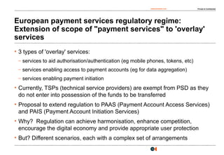 osborneclarke.com Private & Confidential
10
European payment services regulatory regime:
Extension of scope of "payment services" to 'overlay'
services
• 3 types of 'overlay' services:
– services to aid authorisation/authentication (eg mobile phones, tokens, etc)
– services enabling access to payment accounts (eg for data aggregation)
– services enabling payment initiation
• Currently, TSPs (technical service providers) are exempt from PSD as they
do not enter into possession of the funds to be transferred
• Proposal to extend regulation to PAAS (Payment Account Access Services)
and PAIS (Payment Account Initiation Services)
• Why? Regulation can achieve harmonisation, enhance competition,
encourage the digital economy and provide appropriate user protection
• But? Different scenarios, each with a complex set of arrangements
 