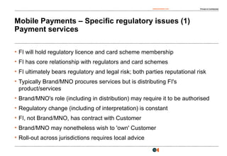 osborneclarke.com Private & Confidential
12
Mobile Payments – Specific regulatory issues (1)
Payment services
• FI will hold regulatory licence and card scheme membership
• FI has core relationship with regulators and card schemes
• FI ultimately bears regulatory and legal risk; both parties reputational risk
• Typically Brand/MNO procures services but is distributing FI's
product/services
• Brand/MNO's role (including in distribution) may require it to be authorised
• Regulatory change (including of interpretation) is constant
• FI, not Brand/MNO, has contract with Customer
• Brand/MNO may nonetheless wish to 'own' Customer
• Roll-out across jurisdictions requires local advice
 